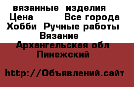 вязанные  изделия  › Цена ­ 100 - Все города Хобби. Ручные работы » Вязание   . Архангельская обл.,Пинежский 